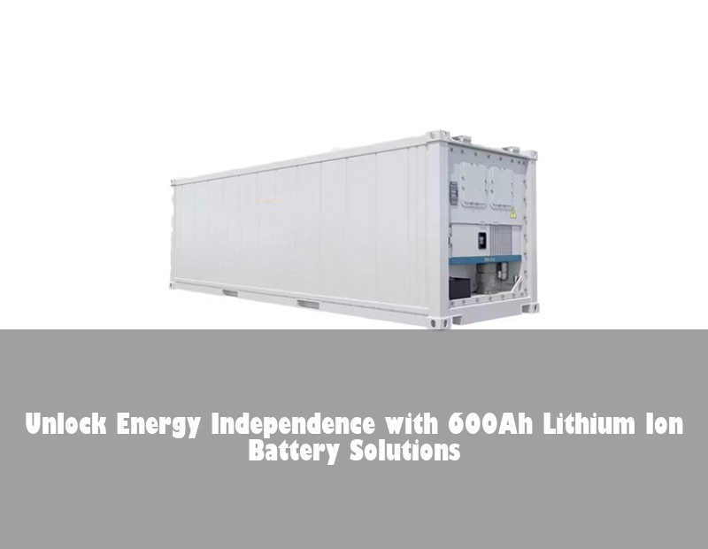 Unlock Energy Independence with 600Ah Lithium Ion Battery Solutions