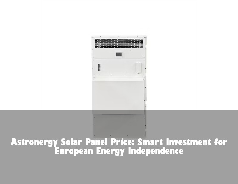 Astronergy Solar Panel Price: Smart Investment for European Energy Independence | Huijue Bess
