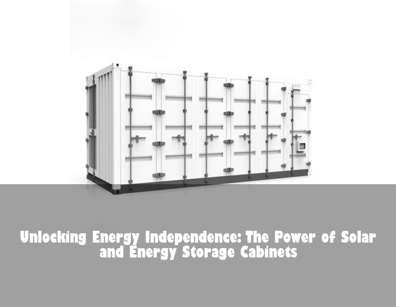 Unlocking Energy Independence: The Power of Solar and Energy Storage Cabinets
