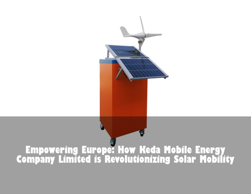Empowering Europe: How Keda Mobile Energy Company Limited is Revolutionizing Solar Mobility | Huijue Bess
