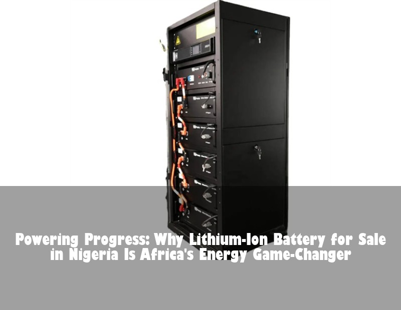 Powering Progress: Why Lithium-Ion Battery for Sale in Nigeria Is Africa's Energy Game-Changer