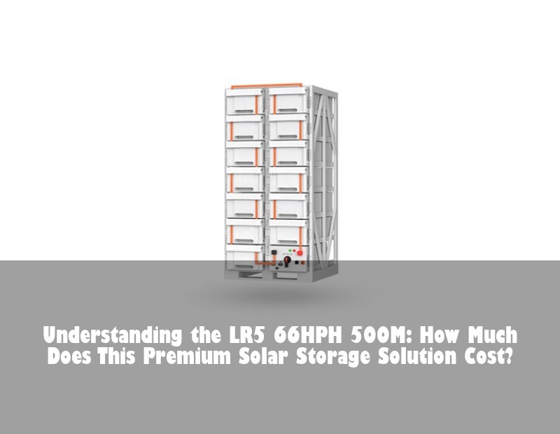 Understanding the LR5 66HPH 500M: How Much Does This Premium Solar Storage Solution Cost?