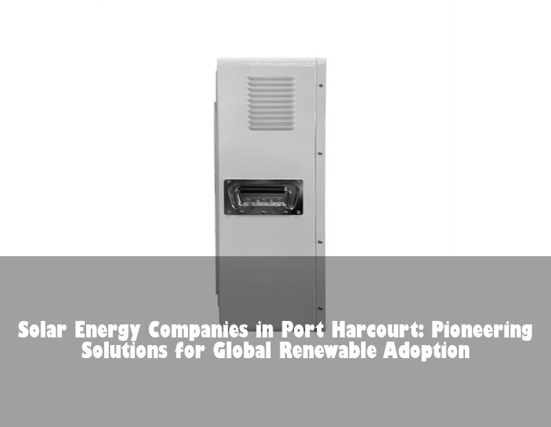 Solar Energy Companies in Port Harcourt: Pioneering Solutions for Global Renewable Adoption | Huijue Bess